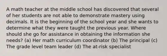 A math teacher at the middle school has discovered that several of her students are not able to demonstrate mastery using decimals. It is the beginning of the school year and she wants to determine what they were taught the previous year. Where should she go for assistance in obtaining the information she needs? (a) Her math curriculum coordinator (b) The principal (c) The grade level team leader (d) The at-risk specialist