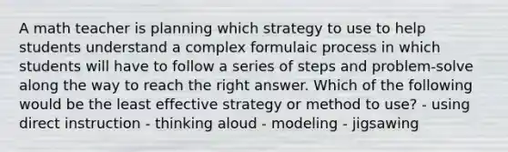 A math teacher is planning which strategy to use to help students understand a complex formulaic process in which students will have to follow a series of steps and problem-solve along the way to reach the right answer. Which of the following would be the least effective strategy or method to use? - using direct instruction - thinking aloud - modeling - jigsawing