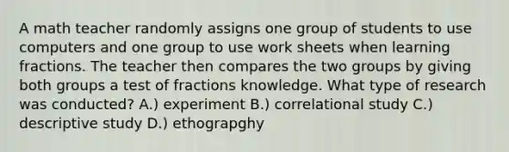 A math teacher randomly assigns one group of students to use computers and one group to use work sheets when learning fractions. The teacher then compares the two groups by giving both groups a test of fractions knowledge. What type of research was conducted? A.) experiment B.) correlational study C.) descriptive study D.) ethograpghy