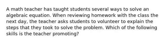 A math teacher has taught students several ways to solve an algebraic equation. When reviewing homework with the class the next day, the teacher asks students to volunteer to explain the steps that they took to solve the problem. Which of the following skills is the teacher promoting?