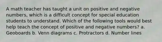 A math teacher has taught a unit on positive and negative numbers, which is a difficult concept for special education students to understand. Which of the following tools would best help teach the concept of positive and negative numbers? a. Geoboards b. Venn diagrams c. Protractors d. Number lines