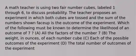 A math teacher is using two fair number cubes, labeled 1 through 6, to discuss probability. The teacher proposes an experiment in which both cubes are tossed and the sum of the numbers shown faceup is the outcome of the experiment. Which of the following must be known to determine the likelihood of an outcome of 7 ? (A) All the factors of the number 7 (B) The weight, in ounces, of each number cube (C) Each of the possible outcomes of the experiment (D) The total number of outcomes of the experiment