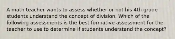 A math teacher wants to assess whether or not his 4th grade students understand the concept of division. Which of the following assessments is the best formative assessment for the teacher to use to determine if students understand the concept?