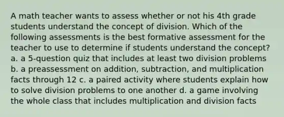 A math teacher wants to assess whether or not his 4th grade students understand the concept of division. Which of the following assessments is the best formative assessment for the teacher to use to determine if students understand the concept? a. a 5-question quiz that includes at least two division problems b. a preassessment on addition, subtraction, and multiplication facts through 12 c. a paired activity where students explain how to solve division problems to one another d. a game involving the whole class that includes multiplication and division facts