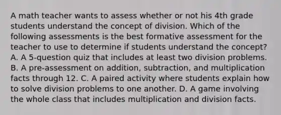 A math teacher wants to assess whether or not his 4th grade students understand the concept of division. Which of the following assessments is the best formative assessment for the teacher to use to determine if students understand the concept? A. A 5-question quiz that includes at least two division problems. B. A pre-assessment on addition, subtraction, and multiplication facts through 12. C. A paired activity where students explain how to solve division problems to one another. D. A game involving the whole class that includes multiplication and division facts.