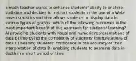 a math teacher wants to enhance students' ability to analyze statistics and decides to instruct students in the use of a Web-based statistics tool that allows students to display data in various types of graphs. which of the following outcomes is the most important benefit of this approach for students' learning? A) providing students with visual and numeric representations of data B) improving the complexity of students' interpretations of data C) building students' confidence in the accuracy of their interpretation of data D) enabling students to examine data in-depth in a short period of time