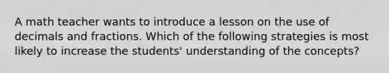 A math teacher wants to introduce a lesson on the use of decimals and fractions. Which of the following strategies is most likely to increase the students' understanding of the concepts?