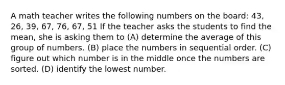 A math teacher writes the following numbers on the board: 43, 26, 39, 67, 76, 67, 51 If the teacher asks the students to find the mean, she is asking them to (A) determine the average of this group of numbers. (B) place the numbers in sequential order. (C) figure out which number is in the middle once the numbers are sorted. (D) identify the lowest number.