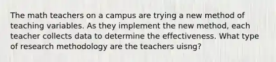 The math teachers on a campus are trying a new method of teaching variables. As they implement the new method, each teacher collects data to determine the effectiveness. What type of research methodology are the teachers uisng?