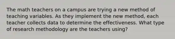 The math teachers on a campus are trying a new method of teaching variables. As they implement the new method, each teacher collects data to determine the effectiveness. What type of research methodology are the teachers using?