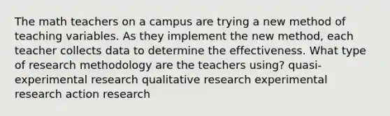 The math teachers on a campus are trying a new method of teaching variables. As they implement the new method, each teacher collects data to determine the effectiveness. What type of research methodology are the teachers using? quasi-experimental research qualitative research experimental research action research