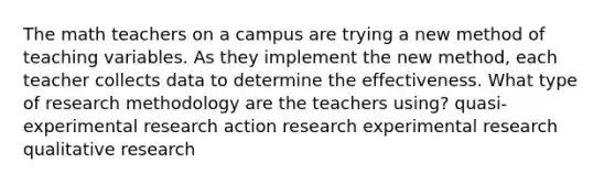 The math teachers on a campus are trying a new method of teaching variables. As they implement the new method, each teacher collects data to determine the effectiveness. What type of research methodology are the teachers using? quasi-experimental research action research experimental research qualitative research