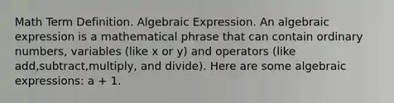 Math Term Definition. Algebraic Expression. An algebraic expression is a mathematical phrase that can contain ordinary numbers, variables (like x or y) and operators (like add,subtract,multiply, and divide). Here are some algebraic expressions: a + 1.