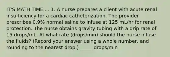 IT'S MATH TIME.... 1. A nurse prepares a client with acute renal insufficiency for a cardiac catheterization. The provider prescribes 0.9% normal saline to infuse at 125 mL/hr for renal protection. The nurse obtains gravity tubing with a drip rate of 15 drops/mL. At what rate (drops/min) should the nurse infuse the fluids? (Record your answer using a whole number, and rounding to the nearest drop.) _____ drops/min