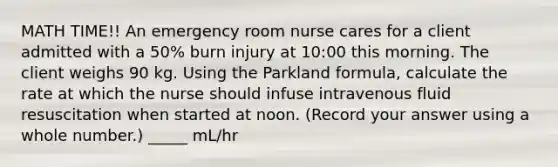 MATH TIME!! An emergency room nurse cares for a client admitted with a 50% burn injury at 10:00 this morning. The client weighs 90 kg. Using the Parkland formula, calculate the rate at which the nurse should infuse intravenous fluid resuscitation when started at noon. (Record your answer using a whole number.) _____ mL/hr