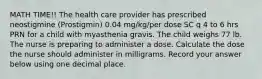 MATH TIME!! The health care provider has prescribed neostigmine (Prostigmin) 0.04 mg/kg/per dose SC q 4 to 6 hrs PRN for a child with myasthenia gravis. The child weighs 77 lb. The nurse is preparing to administer a dose. Calculate the dose the nurse should administer in milligrams. Record your answer below using one decimal place.