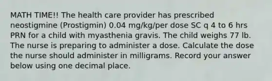 MATH TIME!! The health care provider has prescribed neostigmine (Prostigmin) 0.04 mg/kg/per dose SC q 4 to 6 hrs PRN for a child with myasthenia gravis. The child weighs 77 lb. The nurse is preparing to administer a dose. Calculate the dose the nurse should administer in milligrams. Record your answer below using one decimal place.