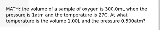 MATH: the volume of a sample of oxygen is 300.0mL when the pressure is 1atm and the temperature is 27C. At what temperature is the volume 1.00L and the pressure 0.500atm?