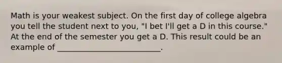 Math is your weakest subject. On the first day of college algebra you tell the student next to you, "I bet I'll get a D in this course." At the end of the semester you get a D. This result could be an example of __________________________.