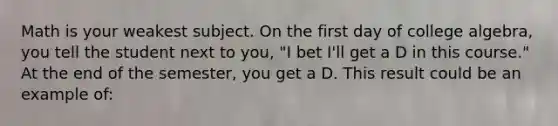 Math is your weakest subject. On the first day of college algebra, you tell the student next to you, "I bet I'll get a D in this course." At the end of the semester, you get a D. This result could be an example of: