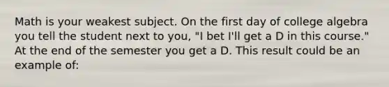 Math is your weakest subject. On the first day of college algebra you tell the student next to you, "I bet I'll get a D in this course." At the end of the semester you get a D. This result could be an example of: