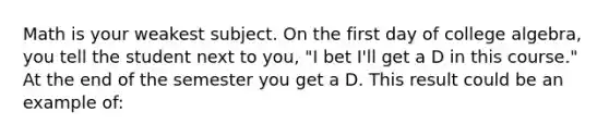 Math is your weakest subject. On the first day of college algebra, you tell the student next to you, "I bet I'll get a D in this course." At the end of the semester you get a D. This result could be an example of: