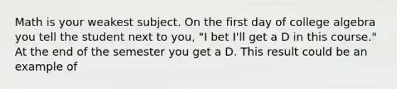 Math is your weakest subject. On the first day of college algebra you tell the student next to you, "I bet I'll get a D in this course." At the end of the semester you get a D. This result could be an example of