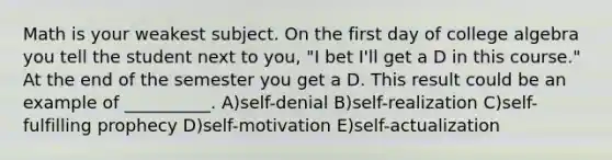 Math is your weakest subject. On the first day of college algebra you tell the student next to you, "I bet I'll get a D in this course." At the end of the semester you get a D. This result could be an example of __________. A)self-denial B)self-realization C)self-fulfilling prophecy D)self-motivation E)self-actualization