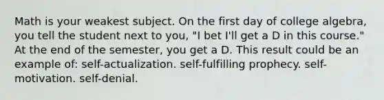 Math is your weakest subject. On the first day of college algebra, you tell the student next to you, "I bet I'll get a D in this course." At the end of the semester, you get a D. This result could be an example of: self-actualization. self-fulfilling prophecy. self-motivation. self-denial.