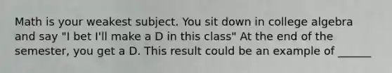 Math is your weakest subject. You sit down in college algebra and say "I bet I'll make a D in this class" At the end of the semester, you get a D. This result could be an example of ______