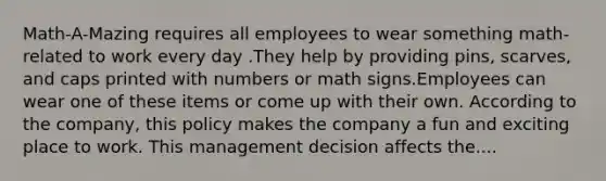 Math-A-Mazing requires all employees to wear something math-related to work every day .They help by providing pins, scarves, and caps printed with numbers or math signs.Employees can wear one of these items or come up with their own. According to the company, this policy makes the company a fun and exciting place to work. This management decision affects the....