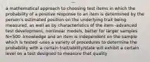 a mathematical approach to choosing test items in which the probability of a positive response to an item is determined by the person's estimated position on the underlying trait being measured, as well as by characteristics of the item -advanced test development, nonlinear models, better for larger samples N=500 -knowledge and an item is independent on the sample which is tested -uses a variety of procedures to determine the probability with a certain trait/ability/state will exhibit a certain level on a test designed to measure that quality