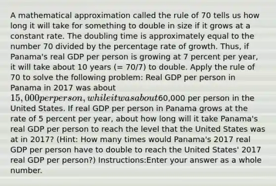 A mathematical approximation called the rule of 70 tells us how long it will take for something to double in size if it grows at a constant rate. The doubling time is approximately equal to the number 70 divided by the percentage rate of growth. Thus, if Panama's real GDP per person is growing at 7 percent per year, it will take about 10 years (= 70/7) to double. Apply the rule of 70 to solve the following problem: Real GDP per person in Panama in 2017 was about 15,000 per person, while it was about60,000 per person in the United States. If real GDP per person in Panama grows at the rate of 5 percent per year, about how long will it take Panama's real GDP per person to reach the level that the United States was at in 2017? (Hint: How many times would Panama's 2017 real GDP per person have to double to reach the United States' 2017 real GDP per person?) Instructions:Enter your answer as a whole number.