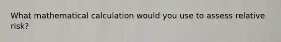 What mathematical calculation would you use to assess relative risk?
