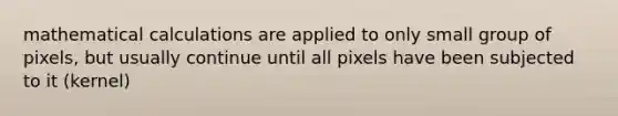 mathematical calculations are applied to only small group of pixels, but usually continue until all pixels have been subjected to it (kernel)