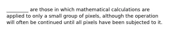 _________ are those in which mathematical calculations are applied to only a small group of pixels, although the operation will often be continued until all pixels have been subjected to it.