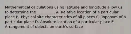 Mathematical calculations using latitude and longitude allow us to determine the _________. A. Relative location of a particular place B. Physical site characteristics of all places C. Toponym of a particular place D. Absolute location of a particular place E. Arrangement of objects on earth's surface