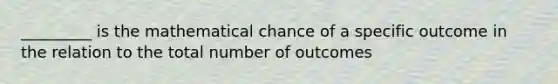 _________ is the mathematical chance of a specific outcome in the relation to the total number of outcomes