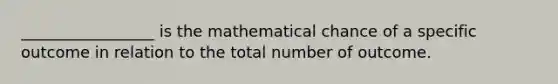 _________________ is the mathematical chance of a specific outcome in relation to the total number of outcome.