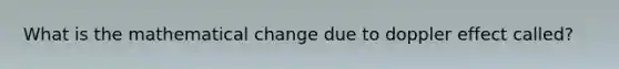 What is the mathematical change due to <a href='https://www.questionai.com/knowledge/krAplsiBPK-doppler-effect' class='anchor-knowledge'>doppler effect</a> called?