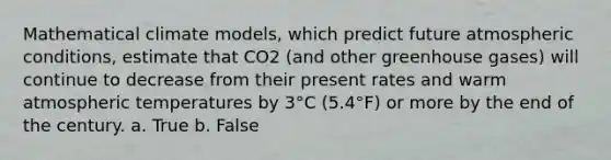 Mathematical climate models, which predict future atmospheric conditions, estimate that CO2 (and other greenhouse gases) will continue to decrease from their present rates and warm atmospheric temperatures by 3°C (5.4°F) or more by the end of the century. a. True b. False