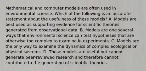 Mathematical and computer models are often used in environmental science. Which of the following is an accurate statement about the usefulness of these models? A. Models are best used as supporting evidence for scientific theories generated from observational data. B. Models are one several ways that environmental science can test hypotheses that are otherwise too complex to examine in experiments. C. Models are the only way to examine the dynamics of complex ecological or physical systems. D. These models are useful but cannot generate peer-reviewed research and therefore cannot contribute to the generation of scientific theories.