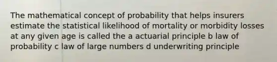 The mathematical concept of probability that helps insurers estimate the statistical likelihood of mortality or morbidity losses at any given age is called the a actuarial principle b law of probability c law of large numbers d underwriting principle