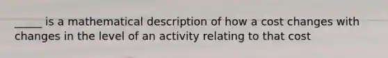 _____ is a mathematical description of how a cost changes with changes in the level of an activity relating to that cost