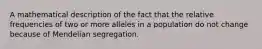 A mathematical description of the fact that the relative frequencies of two or more alleles in a population do not change because of Mendelian segregation.