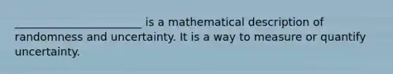 _______________________ is a mathematical description of randomness and uncertainty. It is a way to measure or quantify uncertainty.