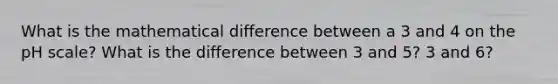 What is the mathematical difference between a 3 and 4 on <a href='https://www.questionai.com/knowledge/k8xXx430Zt-the-ph-scale' class='anchor-knowledge'>the ph scale</a>? What is the difference between 3 and 5? 3 and 6?