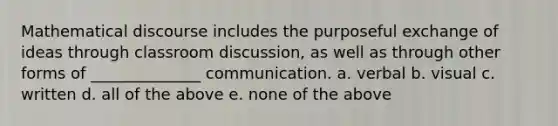 Mathematical discourse includes the purposeful exchange of ideas through classroom discussion, as well as through other forms of ______________ communication. a. verbal b. visual c. written d. all of the above e. none of the above