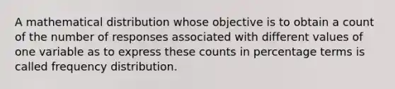 A mathematical distribution whose objective is to obtain a count of the number of responses associated with different values of one variable as to express these counts in percentage terms is called frequency distribution.