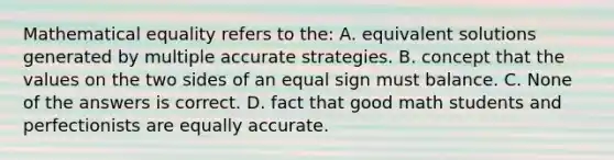 Mathematical equality refers to the: A. equivalent solutions generated by multiple accurate strategies. B. concept that the values on the two sides of an equal sign must balance. C. None of the answers is correct. D. fact that good math students and perfectionists are equally accurate.